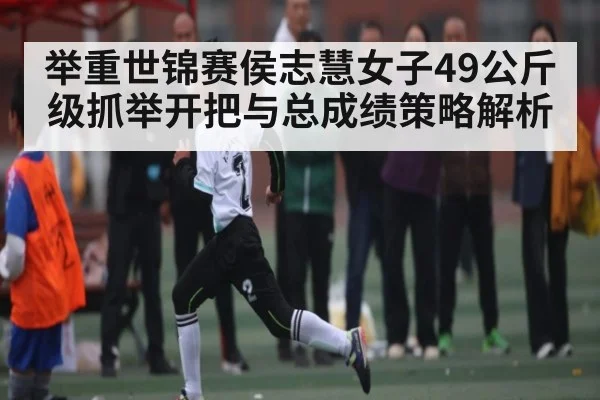举重世锦赛侯志慧女子49公斤级抓举开把与总成绩策略解析